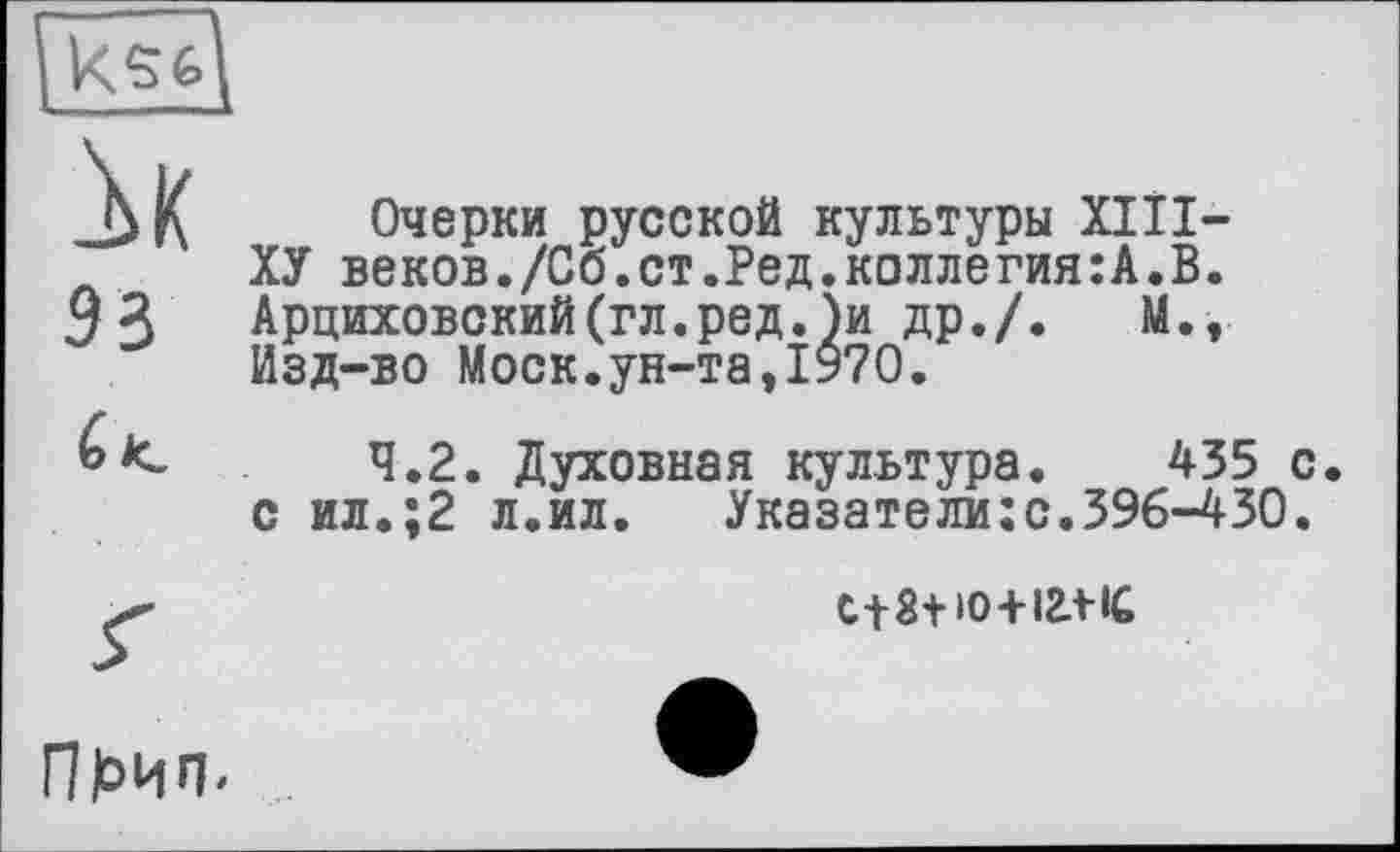 ﻿93
Очерки русской культуры XIII— ХУ веков./Сб.ст.Ред.коллегия:А.В. Арциховский(гл.ред.)и др./. М., Изд-во Моск.ун-та,1970.

4.2. Духовная культура. 435 с. с ил.;2 л.ил. Указатели:с.396-430.
с+З+ю+ігл-іС
Пёип.